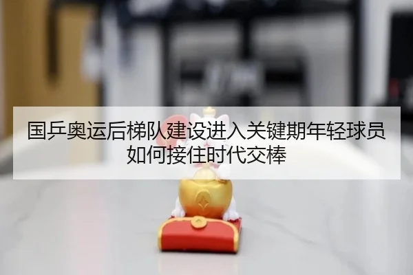 国乒奥运后梯队建设进入关键期年轻球员如何接住时代交棒