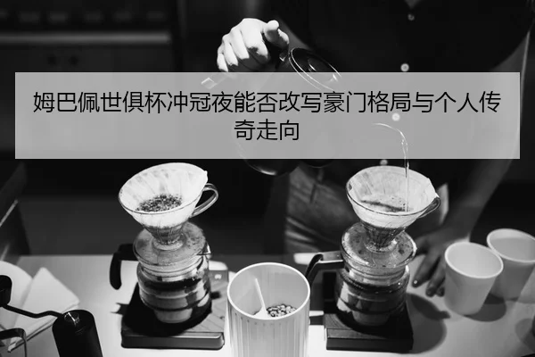姆巴佩世俱杯冲冠夜能否改写豪门格局与个人传奇走向 - Kering